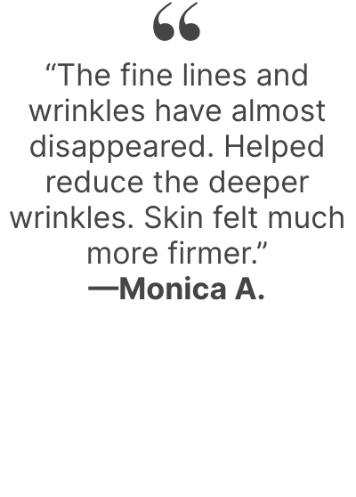“The fine lines and wrinkles have almost disappeared. Helped reduce the deeper wrinkles. Skin felt much more firmer.” —Monica A.
