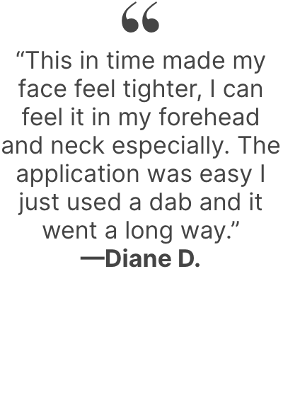 “This in time made my face feel tighter, I can feel it in my forehead and neck especially. The application was easy I just used a dab and it went a long way.”—Diane D.