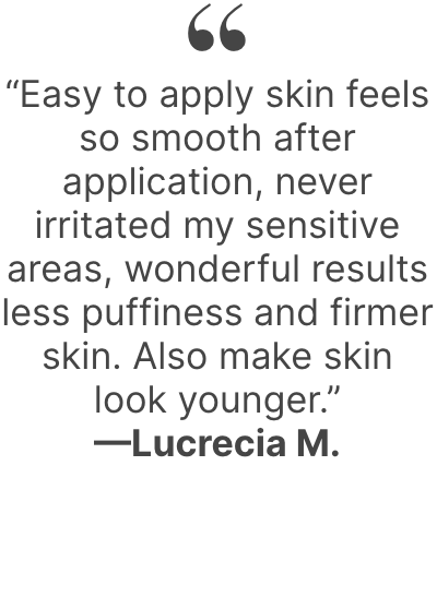  “Easy to apply skin feels so smooth after application, never irritated my sensitive areas, wonderful results less puffiness and firmer skin. Also make skin look younger.”—Lucrecia M.