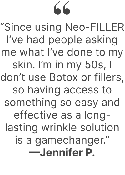  “Since using Neo-FILLER I’ve had people asking me what I’ve done to my skin. I’m in my 50s, I don’t use Botox or fillers, so having access to something so easy and effective as a long-lasting wrinkle solution is a gamechanger.”—Jennifer P.