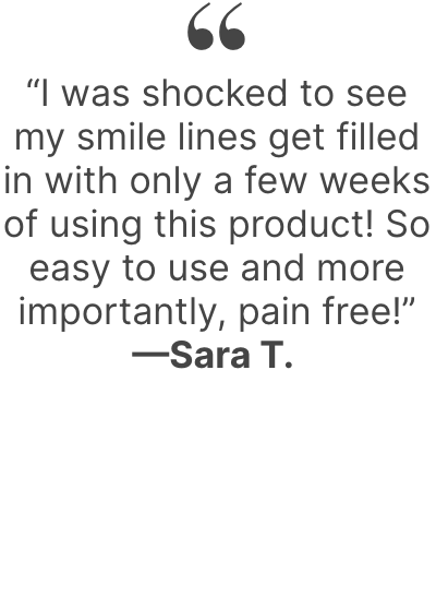  “I was shocked to see my smile lines get filled in with only a few weeks of using this product! So easy to use and more importantly, pain free!”—Sara T.