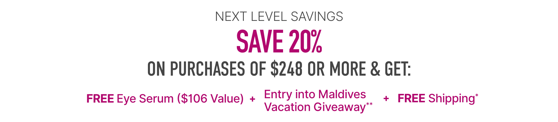 Next level savings, save 20% on purchases of $248 or more and get free eye serum ($106 value) + entry into Maldives vacation giveaway** + free shipping*
